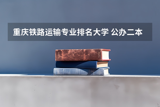 重庆铁路运输专业排名大学 公办二本铁路大学排名