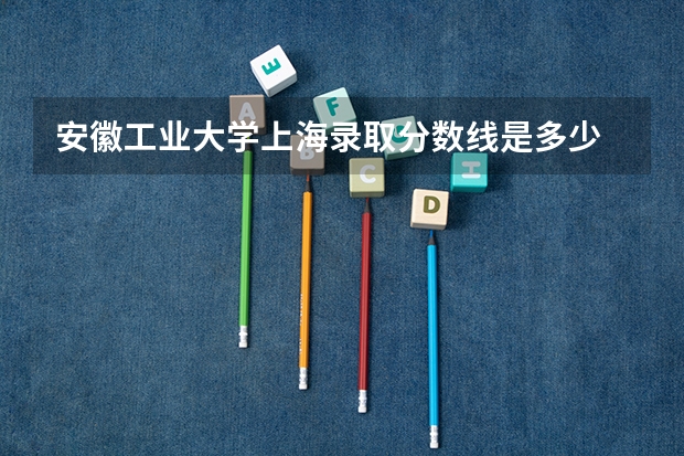 安徽工业大学上海录取分数线是多少 安徽工业大学上海招多少人