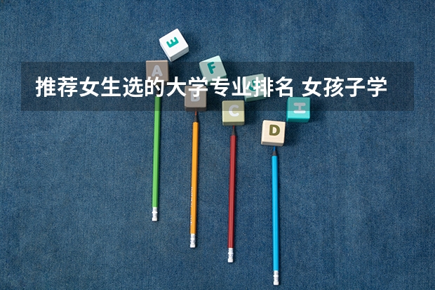 推荐女生选的大学专业排名 女孩子学什么专业好,适合女孩子的十大专业分别是什么?