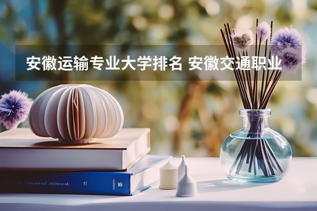 安徽运输专业大学排名 安徽交通职业技术学院全国排名